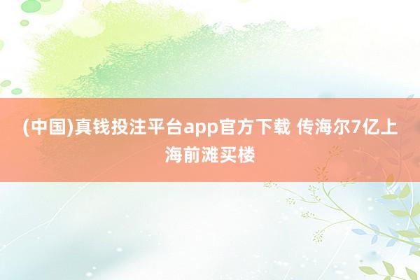 (中国)真钱投注平台app官方下载 传海尔7亿上海前滩买楼