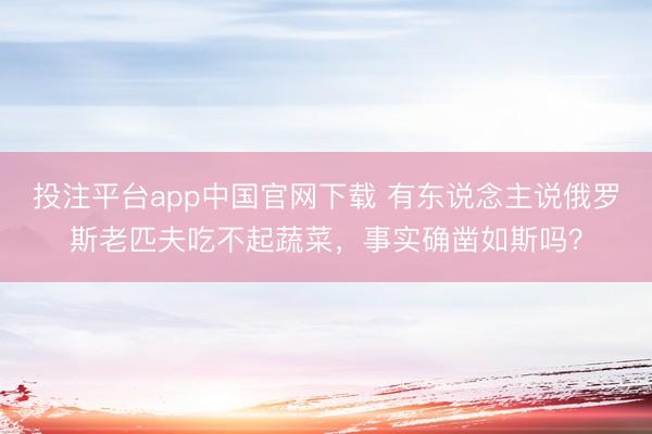 投注平台app中国官网下载 有东说念主说俄罗斯老匹夫吃不起蔬菜,事实确凿如斯吗?