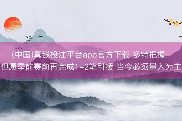 (中国)真钱投注平台app官方下载 多特把握: 但愿季前赛前再完成1-2笔引援 当今必须量入为主