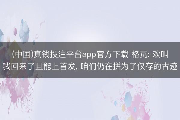 (中国)真钱投注平台app官方下载 格瓦: 欢叫我回来了且能上首发， 咱们仍在拼为了仅存的古迹