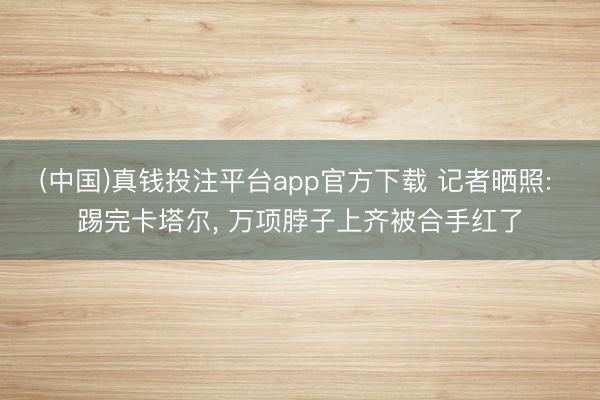 (中国)真钱投注平台app官方下载 记者晒照: 踢完卡塔尔， 万项脖子上齐被合手红了