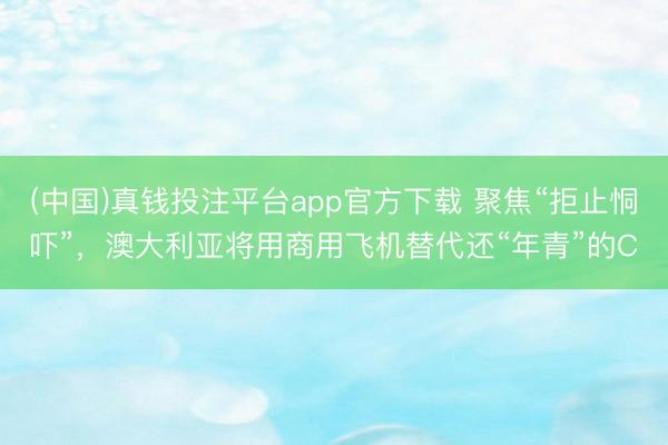 (中国)真钱投注平台app官方下载 聚焦“拒止恫吓”,澳大利亚将用商用飞机替代还“年青”的C