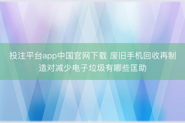 投注平台app中国官网下载 废旧手机回收再制造对减少电子垃圾有哪些匡助