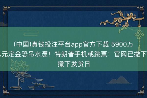 (中国)真钱投注平台app官方下载 5900万好意思元定金恐吊水漂！特朗普手机或跳票：官网已撤下发货日