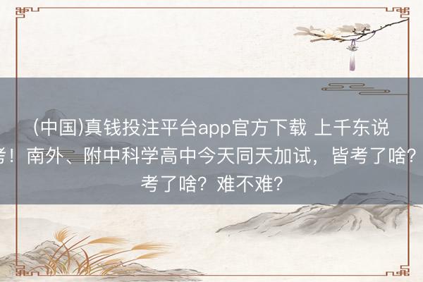 (中国)真钱投注平台app官方下载 上千东说念主参考！南外、附中科学高中今天同天加试，皆考了啥？难不难？