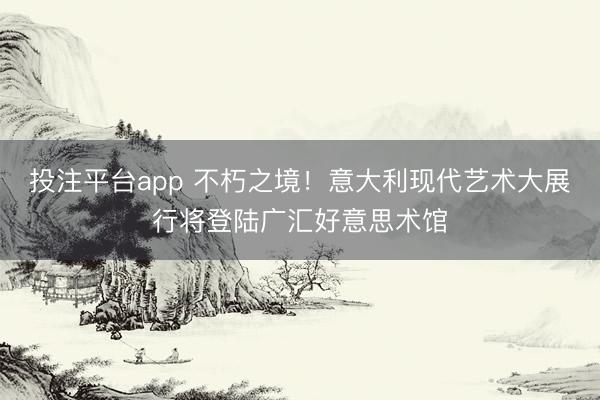 投注平台app 不朽之境！意大利现代艺术大展行将登陆广汇好意思术馆