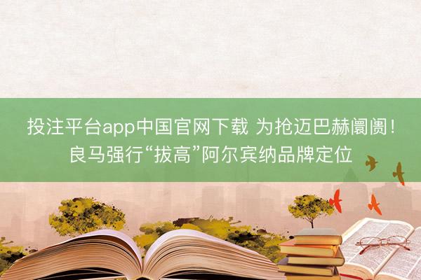 投注平台app中国官网下载 为抢迈巴赫阛阓！良马强行“拔高”阿尔宾纳品牌定位