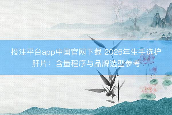 投注平台app中国官网下载 2026年生手选护肝片：含量程序与品牌选型参考