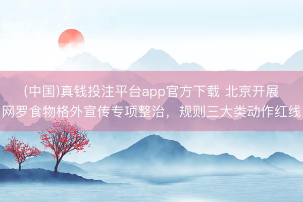 (中国)真钱投注平台app官方下载 北京开展网罗食物格外宣传专项整治，规则三大类动作红线