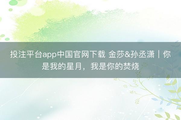 投注平台app中国官网下载 金莎&孙丞潇｜你是我的星月，我是你的焚烧