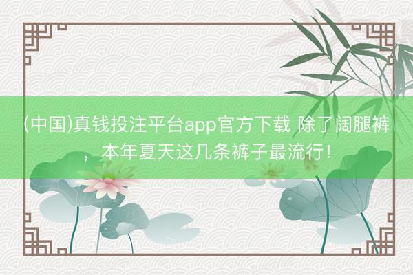 (中国)真钱投注平台app官方下载 除了阔腿裤，本年夏天这几条裤子最流行！