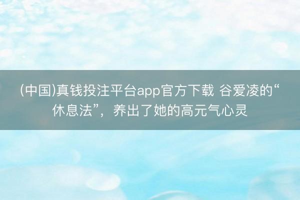 (中国)真钱投注平台app官方下载 谷爱凌的“休息法”,养出了她的高元气心灵