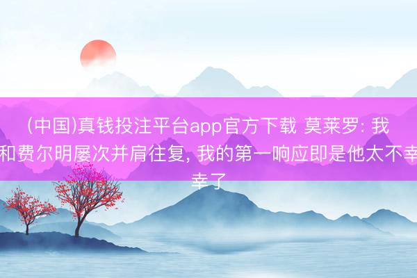 (中国)真钱投注平台app官方下载 莫莱罗: 我曾和费尔明屡次并肩往复， 我的第一响应即是他太不幸了