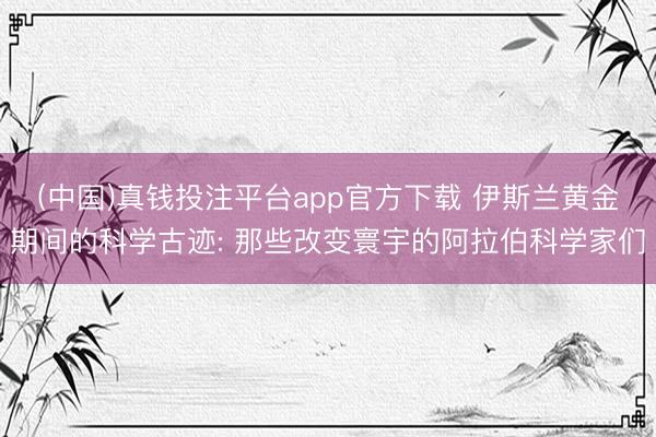 (中国)真钱投注平台app官方下载 伊斯兰黄金期间的科学古迹: 那些改变寰宇的阿拉伯科学家们