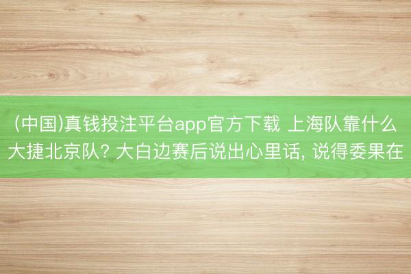 (中国)真钱投注平台app官方下载 上海队靠什么大捷北京队? 大白边赛后说出心里话， 说得委果在