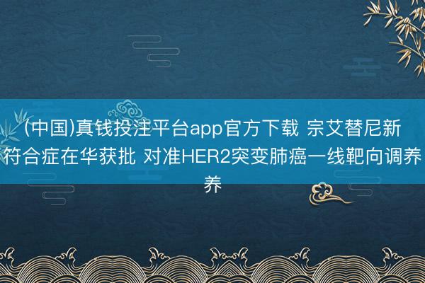 (中国)真钱投注平台app官方下载 宗艾替尼新符合症在华获批 对准HER2突变肺癌一线靶向调养