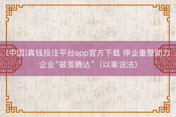 (中国)真钱投注平台app官方下载 停业重整助力企业“破茧腾达”（以案说法）