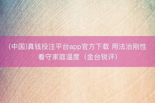 (中国)真钱投注平台app官方下载 用法治刚性看守家庭温度（金台锐评）