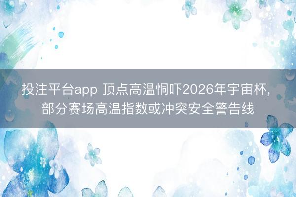 投注平台app 顶点高温恫吓2026年宇宙杯, 部分赛场高温指数或冲突安全警告线