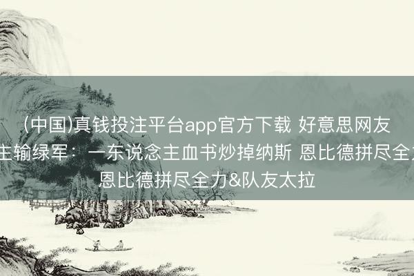 (中国)真钱投注平台app官方下载 好意思网友谈76东说念主输绿军：一东说念主血书炒掉纳斯 恩比德拼尽全力&队友太拉
