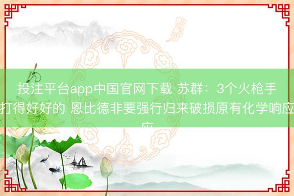 投注平台app中国官网下载 苏群：3个火枪手打得好好的 恩比德非要强行归来破损原有化学响应