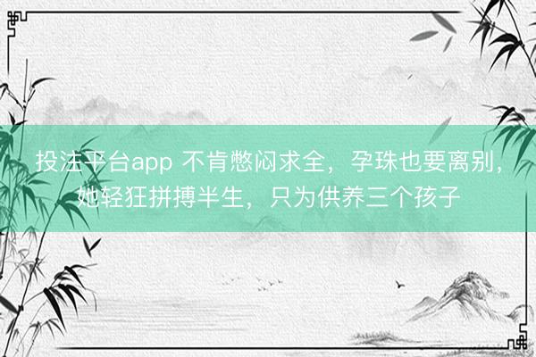 投注平台app 不肯憋闷求全，孕珠也要离别，她轻狂拼搏半生，只为供养三个孩子