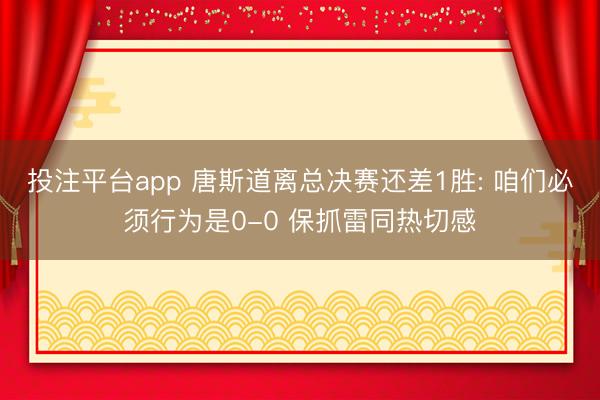 投注平台app 唐斯道离总决赛还差1胜: 咱们必须行为是0-0 保抓雷同热切感