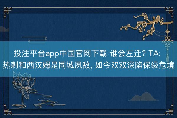 投注平台app中国官网下载 谁会左迁? TA: 热刺和西汉姆是同城夙敌, 如今双双深陷保级危境
