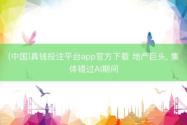 (中国)真钱投注平台app官方下载 地产巨头， 集体错过AI期间
