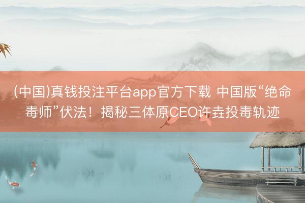 (中国)真钱投注平台app官方下载 中国版“绝命毒师”伏法！揭秘三体原CEO许垚投毒轨迹
