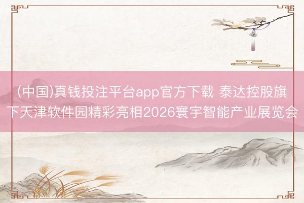 (中国)真钱投注平台app官方下载 泰达控股旗下天津软件园精彩亮相2026寰宇智能产业展览会