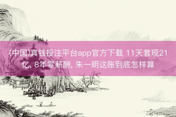 (中国)真钱投注平台app官方下载 11天套现21亿， 8年零薪酬， 朱一明这账到底怎样算