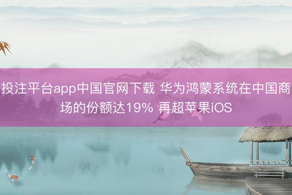 投注平台app中国官网下载 华为鸿蒙系统在中国商场的份额达19% 再超苹果iOS