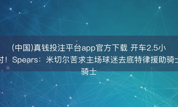 (中国)真钱投注平台app官方下载 开车2.5小时！Spears：米切尔苦求主场球迷去底特律援助骑士