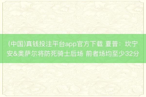 (中国)真钱投注平台app官方下载 夏普：坎宁安&奥萨尔将防死骑士后场 前者场均至少32分