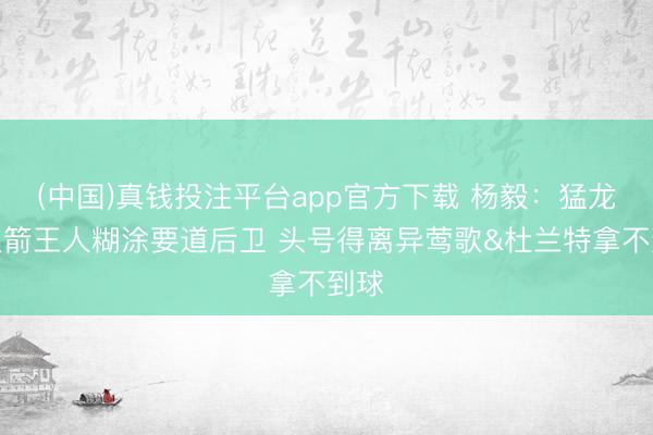 (中国)真钱投注平台app官方下载 杨毅：猛龙和火箭王人糊涂要道后卫 头号得离异莺歌&杜兰特拿不到球