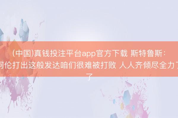 (中国)真钱投注平台app官方下载 斯特鲁斯：阿伦打出这般发达咱们很难被打败 人人齐倾尽全力了