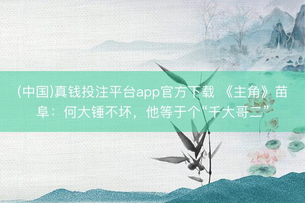(中国)真钱投注平台app官方下载 《主角》苗阜：何大锤不坏，他等于个“千大哥二”