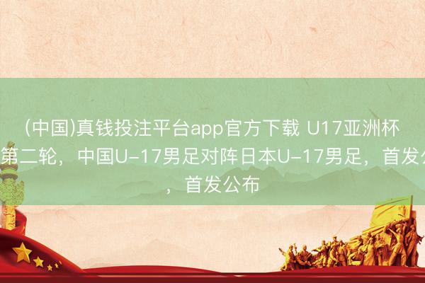 (中国)真钱投注平台app官方下载 U17亚洲杯B组第二轮，中国U-17男足对阵日本U-17男足，首发公布