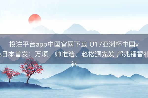 投注平台app中国官网下载 U17亚洲杯中国vs日本首发：万项、帅惟浩、赵松源先发 邝兆镭替补