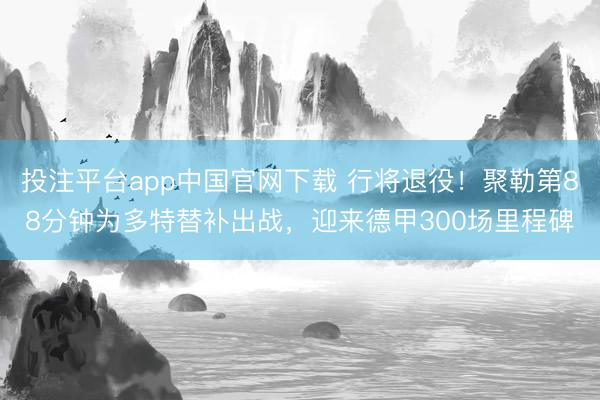 投注平台app中国官网下载 行将退役！聚勒第88分钟为多特替补出战，迎来德甲300场里程碑