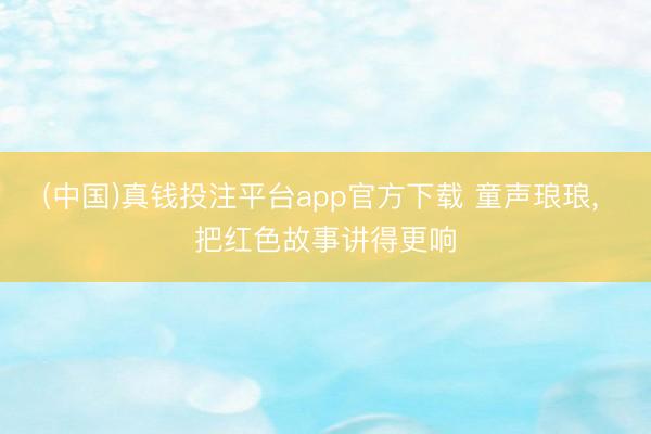(中国)真钱投注平台app官方下载 童声琅琅, 把红色故事讲得更响