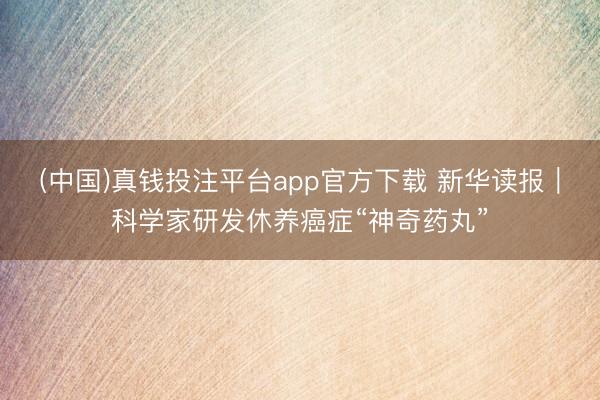 (中国)真钱投注平台app官方下载 新华读报|科学家研发休养癌症“神奇药丸”