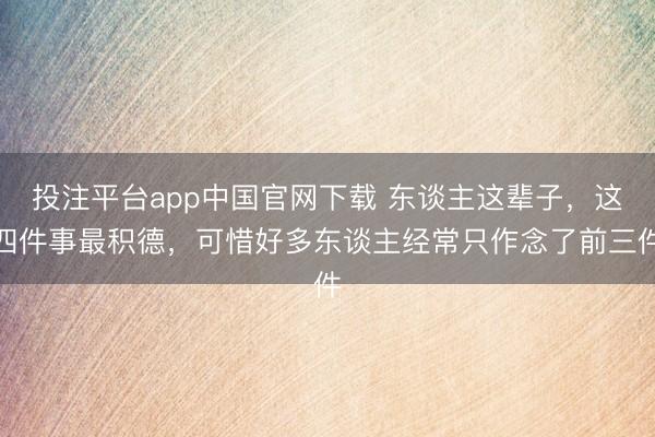投注平台app中国官网下载 东谈主这辈子，这四件事最积德，可惜好多东谈主经常只作念了前三件