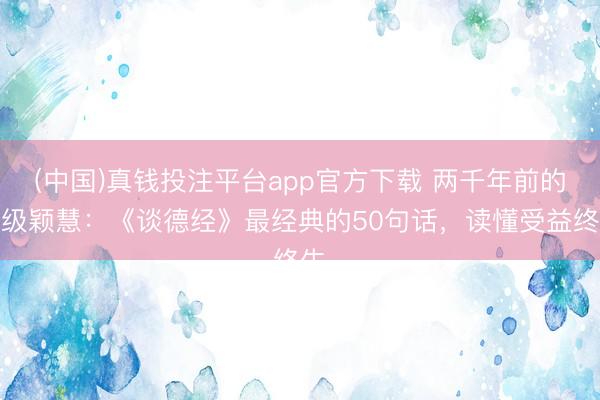 (中国)真钱投注平台app官方下载 两千年前的顶级颖慧：《谈德经》最经典的50句话，读懂受益终生