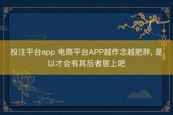 投注平台app 电商平台APP越作念越肥胖， 是以才会有其后者居上吧