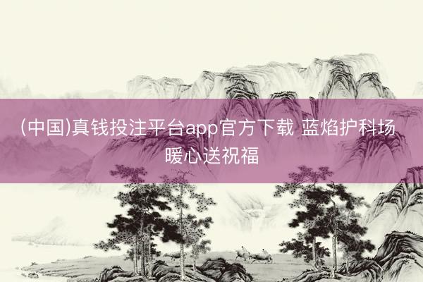 (中国)真钱投注平台app官方下载 蓝焰护科场 暖心送祝福