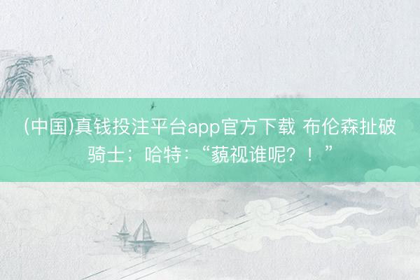 (中国)真钱投注平台app官方下载 布伦森扯破骑士；哈特：“藐视谁呢？！”