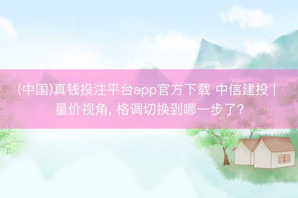 (中国)真钱投注平台app官方下载 中信建投 | 量价视角, 格调切换到哪一步了?