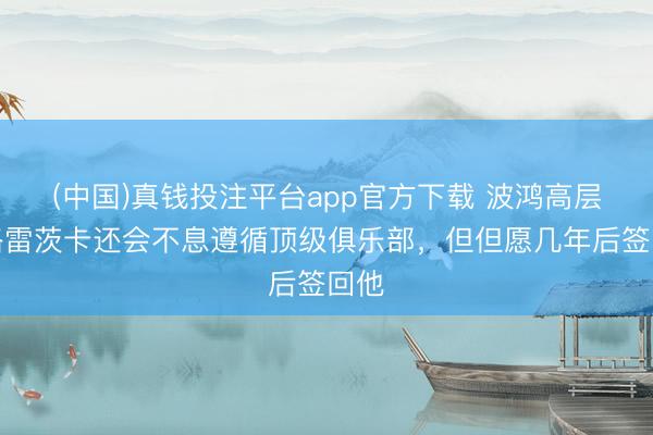 (中国)真钱投注平台app官方下载 波鸿高层：格雷茨卡还会不息遵循顶级俱乐部，但但愿几年后签回他